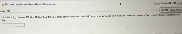  
Moving to another question will save this response. Question 32 of 50 ) 
stion 32 1 points Save Answer 
DG's Plumbing charges $65 plus $80 per hour for emergency service. Terri was billed $545 for an emergency call. How many hours was the plumber-at Terri's house? Enter a number answer 
only.