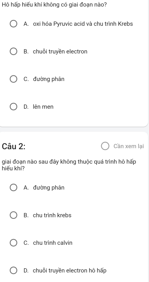 Hô hấp hiếu khí không có giai đoạn nào?
A. oxi hóa Pyruvic acid và chu trình Krebs
B. chuỗi truyền electron
C. đường phân
D. lên men
Câu 2: Cần xem lại
giai đoạn nào sau đây không thuộc quá trình hô hấp
hiếu khí?
A. đường phân
B. chu trình krebs
C. chu trình calvin
D. chuỗi truyền electron hô hấp