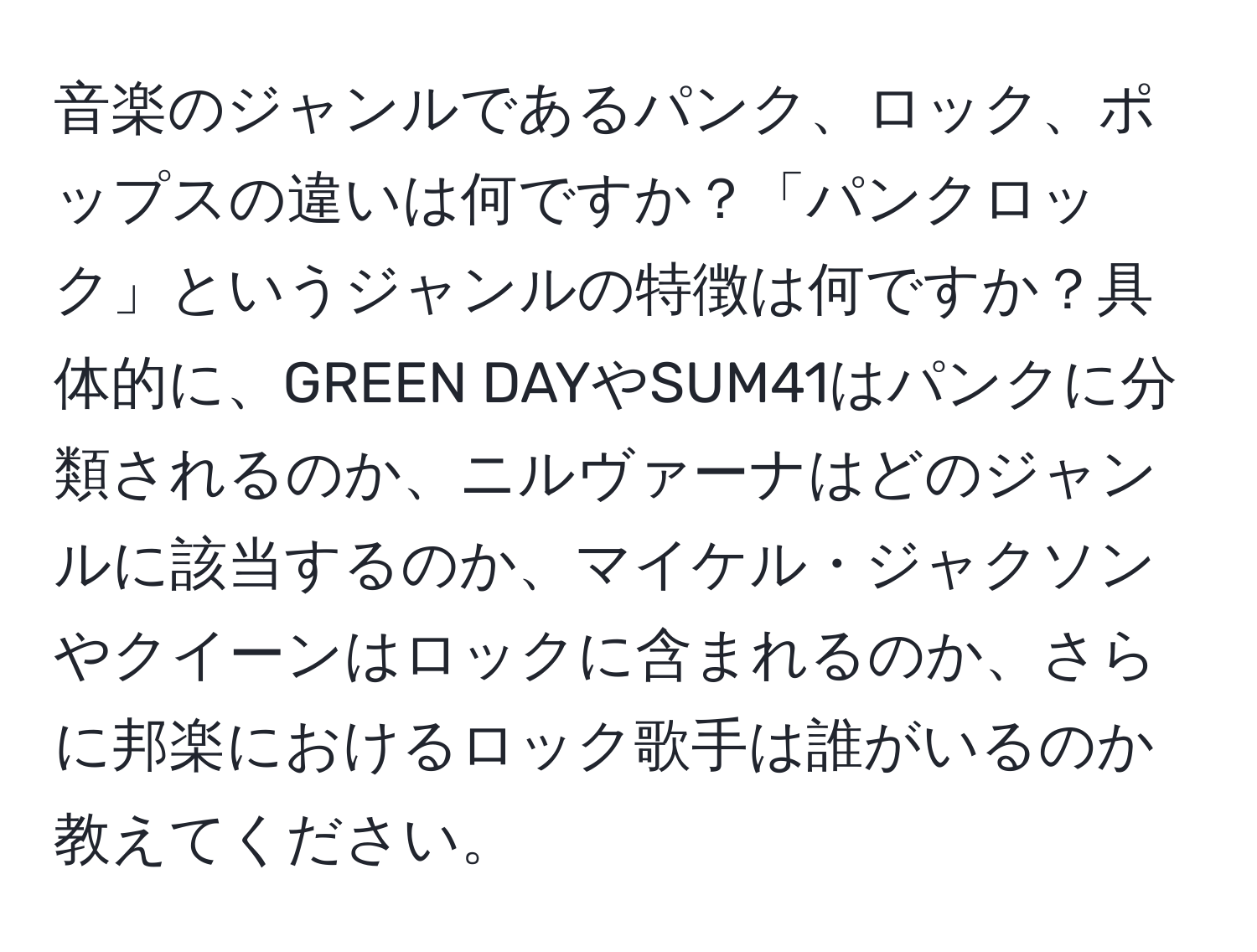 音楽のジャンルであるパンク、ロック、ポップスの違いは何ですか？「パンクロック」というジャンルの特徴は何ですか？具体的に、GREEN DAYやSUM41はパンクに分類されるのか、ニルヴァーナはどのジャンルに該当するのか、マイケル・ジャクソンやクイーンはロックに含まれるのか、さらに邦楽におけるロック歌手は誰がいるのか教えてください。