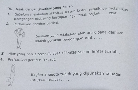 Isilah dengan jawaban yang benar. 
1. Sebelum melakukan aktivitas senam lantai, sebaiknya melakukan 
peregangan otot yang bertujuan agar tidak terjadi . . . otot. 
2. Perhatikan gambar berikut. 
Gerakan yang dilakukan oleh anak pada gambar 
adalah gerakan peregangan otot . . . . 
3. Alat yang harus tersedia saat aktivitas senam lantai adalah . . . 
4. Perhatikan gambar berikut. 
Bagian anggota tubuh yang digunakan sebagai 
tumpuan adalah . . . .