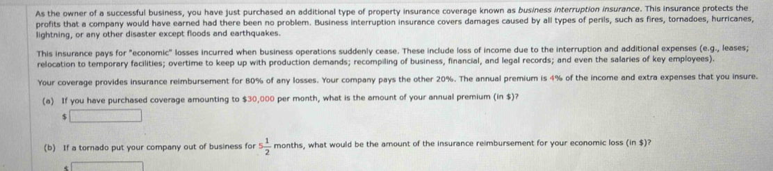 As the owner of a successful business, you have just purchased an additional type of property insurance coverage known as business interruption insurance. This insurance protects the 
profits that a company would have earned had there been no problem. Business interruption insurance covers damages caused by all types of perils, such as fires, tornadoes, hurricanes, 
lightning, or any other disaster except floods and earthquakes. 
This insurance pays for "economic" losses incurred when business operations suddenly cease. These include loss of income due to the interruption and additional expenses (e.g., leases; 
relocation to temporary facilities; overtime to keep up with production demands; recompiling of business, financial, and legal records; and even the salaries of key employees). 
Your coverage provides insurance reimbursement for 80% of any losses. Your company pays the other 20%. The annual premium is 4% of the income and extra expenses that you insure. 
(a) If you have purchased coverage amounting to $30,000 per month, what is the amount of your annual premium (in $)?
$ □
(b) If a tornado put your company out of business for 5 1/2 month s, what would be the amount of the insurance reimbursement for your economic loss ins )?