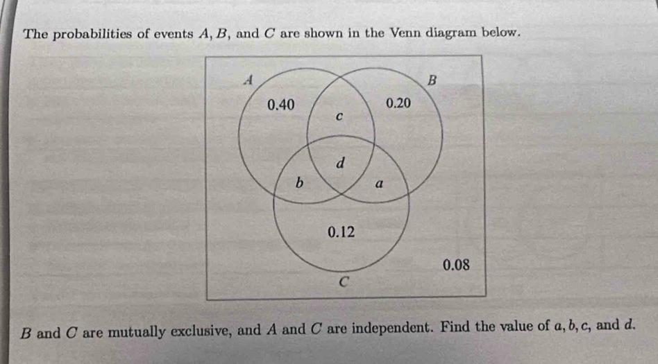 The probabilities of events A, B, and C are shown in the Venn diagram below.
B and C are mutually exclusive, and A and C are independent. Find the value of a, b, c, and d.