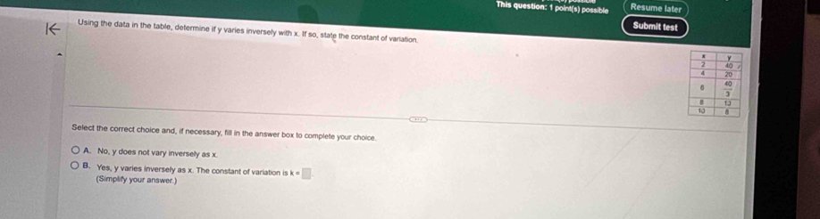 This question: 1 point(s) possible Resume later
Submit test
Using the data in the table, determine if y varies inversely with x. If so, state the constant of variation.
Select the correct choice and, if necessary, fill in the answer box to complete your choice.
A. No, y does not vary inversely as x
B. Yes, y varies inversely as x. The constant of variation is k=□
(Simplify your answer.)