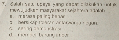 Salah satu upaya yang dapat dilakukan untuk
mewujudkan masyarakat sejahtera adalah ....
a. merasa paling benar
b. bersikap toleran antarwarga negara
c. sering demonstrasi
d. membeli barang impor