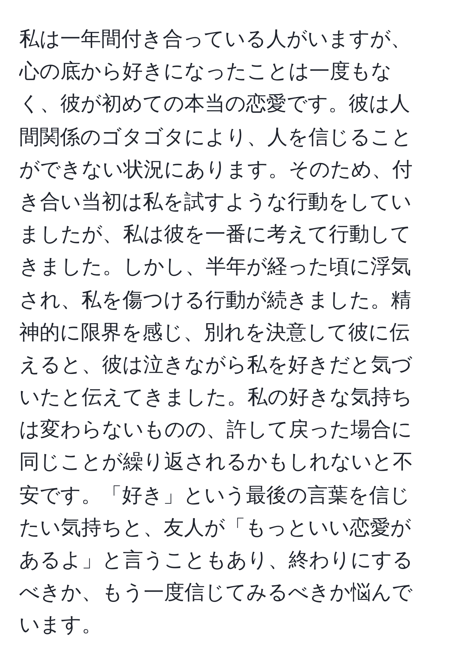 私は一年間付き合っている人がいますが、心の底から好きになったことは一度もなく、彼が初めての本当の恋愛です。彼は人間関係のゴタゴタにより、人を信じることができない状況にあります。そのため、付き合い当初は私を試すような行動をしていましたが、私は彼を一番に考えて行動してきました。しかし、半年が経った頃に浮気され、私を傷つける行動が続きました。精神的に限界を感じ、別れを決意して彼に伝えると、彼は泣きながら私を好きだと気づいたと伝えてきました。私の好きな気持ちは変わらないものの、許して戻った場合に同じことが繰り返されるかもしれないと不安です。「好き」という最後の言葉を信じたい気持ちと、友人が「もっといい恋愛があるよ」と言うこともあり、終わりにするべきか、もう一度信じてみるべきか悩んでいます。