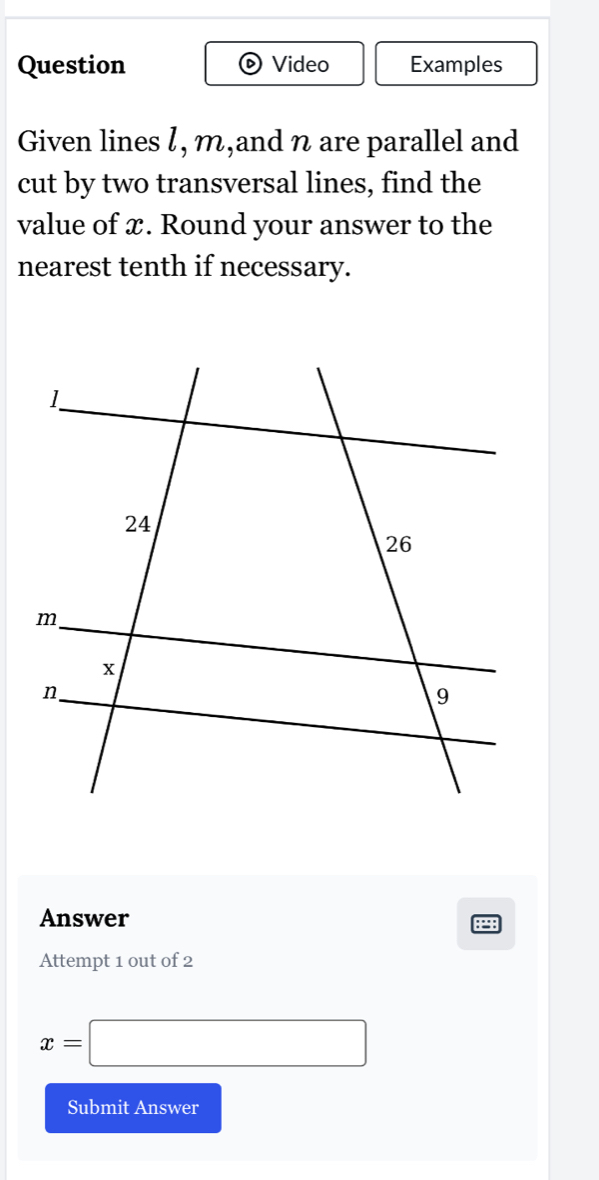 Question Video Examples 
Given lines l, m,and n are parallel and 
cut by two transversal lines, find the 
value of x. Round your answer to the 
nearest tenth if necessary. 
Answer 
A 
Attempt 1 out of 2
x=□
Submit Answer