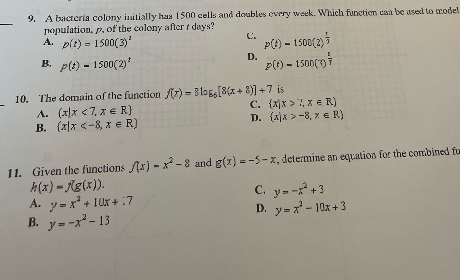 A bacteria colony initially has 1500 cells and doubles every week. Which function can be used to model
_
population, p, of the colony after t days?
C.
A. p(t)=1500(3)^t p(t)=1500(2)^ t/7 
B. p(t)=1500(2)^t
D. p(t)=1500(3)^ t/7 
10. The domain of the function f(x)=8log _6[8(x+8)]+7 is
A.  x|x<7,x∈ R C.  x|x>7,x∈ R
D.  x|x>-8,x∈ R
B.  x|x
11. Given the functions f(x)=x^2-8 and g(x)=-5-x , determine an equation for the combined fu
h(x)=f(g(x)).
C. y=-x^2+3
A. y=x^2+10x+17
D. y=x^2-10x+3
B. y=-x^2-13