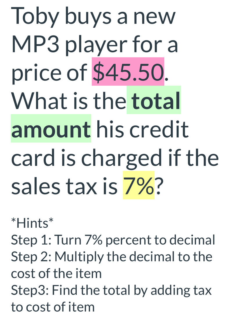 Toby buys a new 
MP3 player for a 
price of $45.50. 
What is the total 
amount his credit 
card is charged if the 
sales tax is 7%? 
*Hints* 
Step 1: Turn 7% percent to decimal 
Step 2: Multiply the decimal to the 
cost of the item 
Step3: Find the total by adding tax 
to cost of item