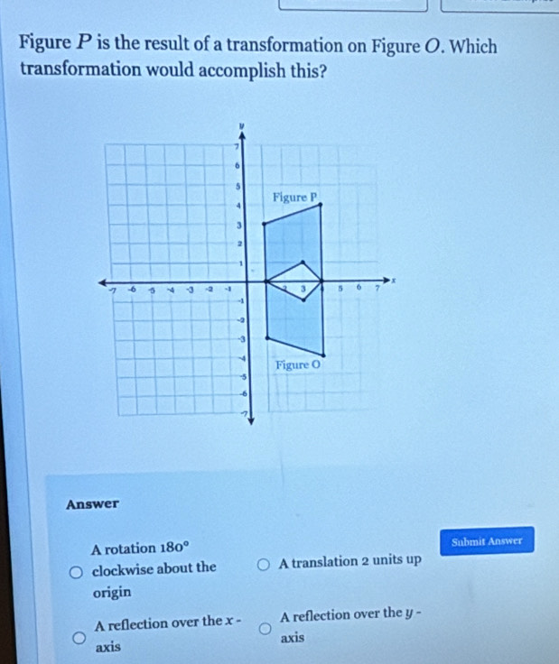 Figure P is the result of a transformation on Figure O. Which
transformation would accomplish this?
Answer
A rotation 180° Submit Answer
clockwise about the A translation 2 units up
origin
A reflection over the x A reflection over the y -
:
axis axis