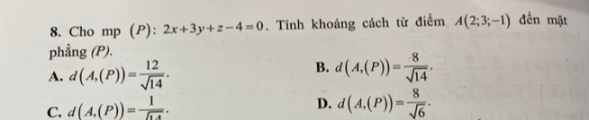 Cho mp (P): 2x+3y+z-4=0. Tính khoảng cách từ điểm A(2;3;-1) đến mặt
phẳng (P).
A. d(A,(P))= 12/sqrt(14) .
B. d(A,(P))= 8/sqrt(14) .
C. d(A,(P))=frac 1encloselongdiv 14.
D. d(A,(P))= 8/sqrt(6) .