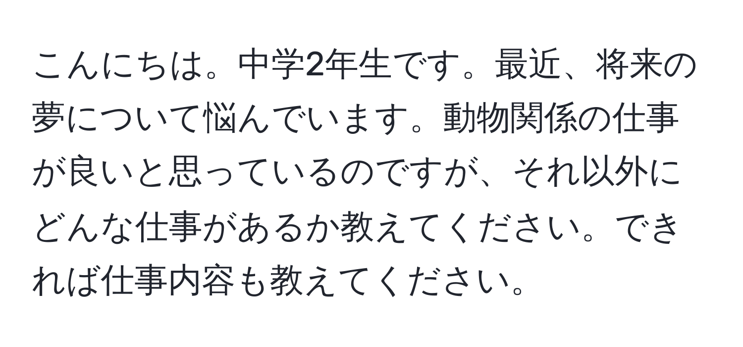 こんにちは。中学2年生です。最近、将来の夢について悩んでいます。動物関係の仕事が良いと思っているのですが、それ以外にどんな仕事があるか教えてください。できれば仕事内容も教えてください。