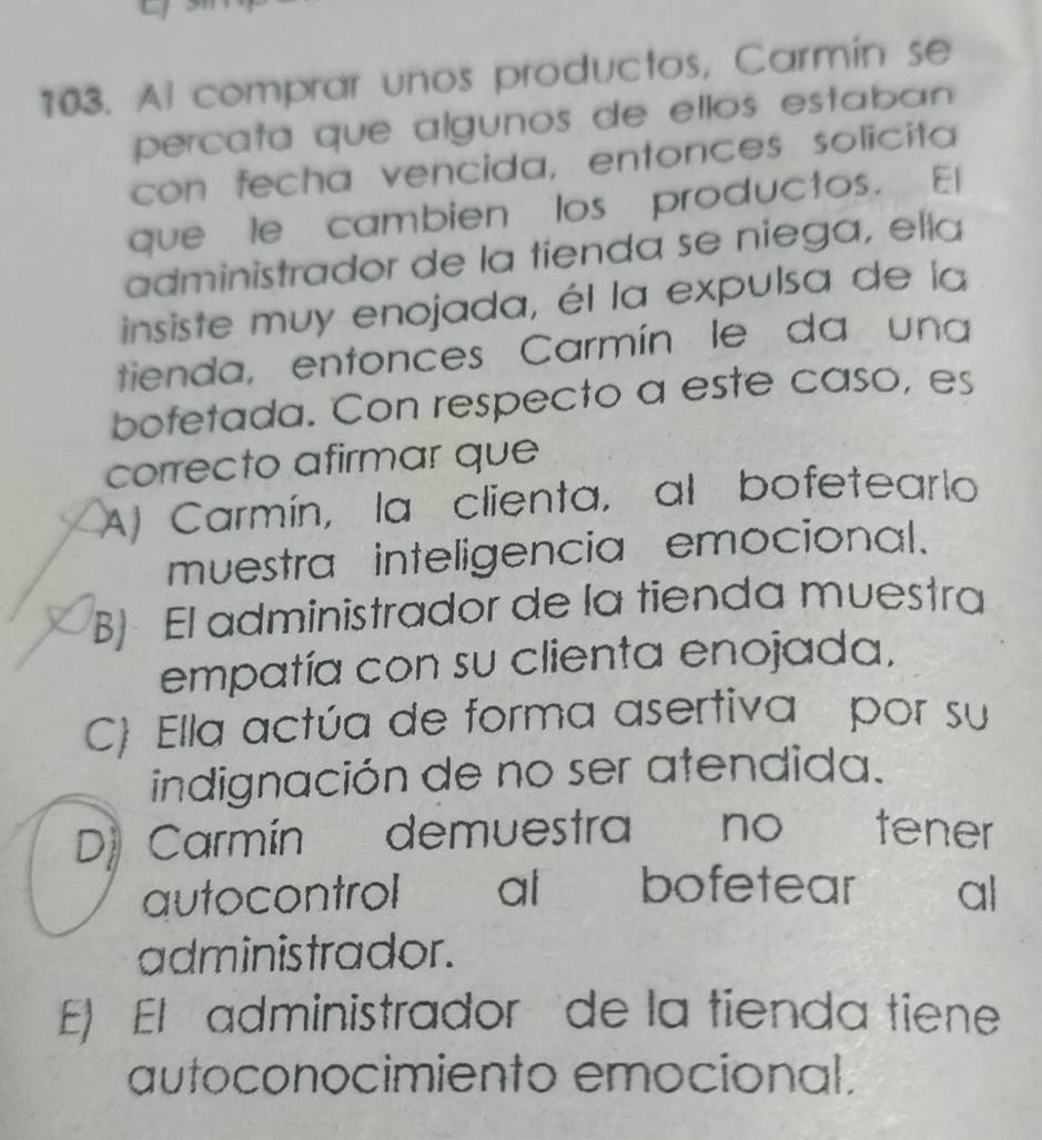 Al comprar unos productos, Carmín se
percata que algunos de ellos estaban 
con fecha vencida, entonces solicita
que le cambien los productos. El
administrador de la tienda se niega, elía
insiste muy enojada, él la expulsa de la
tienda, entonces Carmín le da una
bofetada. Con respecto a este caso, es
correcto afirmar que
A) Carmín, la clienta, al bofetearlo
muestra inteligencia emocional.
B) El administrador de la tienda muestra
empatía con su clienta enojada,
C) Ella actúa de forma asertiva por su
indignación de no ser atendida.
D) Carmín demuestra no tener
autocontrol al bofetear al
administrador.
E) El administrador de la tienda tiene
autoconocimiento emocional.