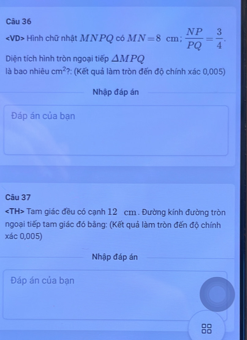 Hình chữ nhật MNPQ có MN=8cm;  NP/PQ = 3/4 . 
Diện tích hình tròn ngoại tiếp △ MPQ
là bao nhiêu cm^2 ?: (Kết quả làm tròn đến độ chính xác 0,005) 
Nhập đáp án 
Đáp án của bạn 
Câu 37
Tam giác đều có cạnh 12 cm. Đường kính đường tròn 
ngoại tiếp tam giác đó bằng: (Kết quả làm tròn đến độ chính 
xác 0,005) 
Nhập đáp án 
Đáp án của bạn