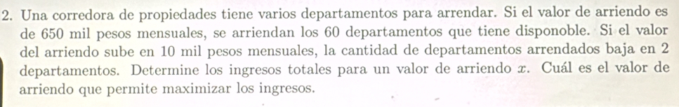 Una corredora de propiedades tiene varios departamentos para arrendar. Si el valor de arriendo es 
de 650 mil pesos mensuales, se arriendan los 60 departamentos que tiene disponoble. Si el valor 
del arriendo sube en 10 mil pesos mensuales, la cantidad de departamentos arrendados baja en 2
departamentos. Determine los ingresos totales para un valor de arriendo x. Cuál es el valor de 
arriendo que permite maximizar los ingresos.