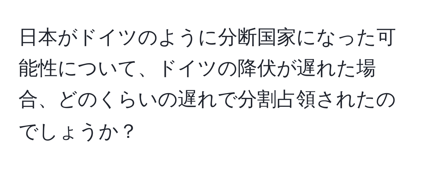 日本がドイツのように分断国家になった可能性について、ドイツの降伏が遅れた場合、どのくらいの遅れで分割占領されたのでしょうか？