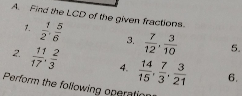 Find the LCD of the given fractions. 
1.  1/2 ,  5/6 
3.  7/12 ,  3/10 
2.  11/17 ,  2/3 
5. 
4.  14/15 ,  7/3 ,  3/21 
6. 
Perform the following operation