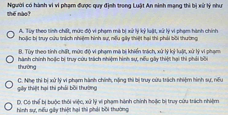 Người có hành vi vi phạm được quy định trong Luật An ninh mạng thì bị xử lý như
thế nào?
A. Tùy theo tính chất, mức độ vi phạm mà bị xử lý kỷ luật, xử lý vi phạm hành chính
hoặc bị truy cứu trách nhiệm hình sự, nếu gây thiệt hại thì phải bồi thường
B. Tùy theo tính chất, mức độ vi phạm mà bị khiển trách, xử lý kỷ luật, xử lý vi phạm
hành chính hoặc bị truy cứu trách nhiệm hình sự, nếu gây thiệt hại thì phải bồi
thường
C. Nhẹ thì bị xử lý vi phạm hành chính, nặng thì bị truy cứu trách nhiệm hình sự, nếu
gây thiệt hại thì phải bồi thường
D. Có thể bị buộc thôi việc, xử lý vi phạm hành chính hoặc bị truy cứu trách nhiệm
hình sự, nếu gây thiệt hại thì phải bồi thường