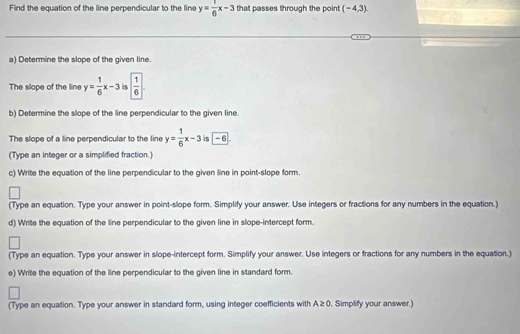 Find the equation of the line perpendicular to the line y= 1/6 x-3 that passes through the point (-4,3). 
a) Determine the slope of the given line. 
The slope of the line y= 1/6 x-3 is | 1/6 |. 
b) Determine the slope of the line perpendicular to the given line. 
The slope of a line perpendicular to the line y= 1/6 x-3 is - 6. 
(Type an integer or a simplified fraction.) 
c) Write the equation of the line perpendicular to the given line in point-slope form. 
(Type an equation. Type your answer in point-slope form. Simplify your answer. Use integers or fractions for any numbers in the equation.) 
d) Write the equation of the line perpendicular to the given line in slope-intercept form. 
(Type an equation. Type your answer in slope-intercept form. Simplify your answer. Use integers or fractions for any numbers in the equation.) 
e) Write the equation of the line perpendicular to the given line in standard form. 
(Type an equation. Type your answer in standard form, using integer coefficients with A≥ 0. Simplify your answer.)