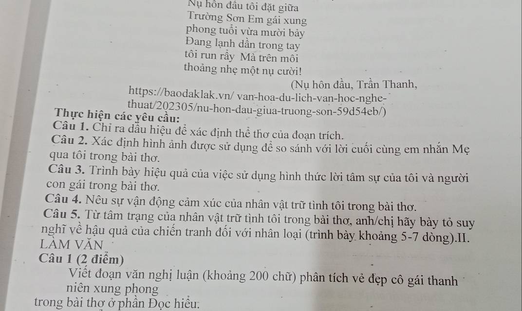 Nụ hồn đầu tôi đặt giữa 
Trường Sơn Em gái xung 
phong tuổi vừa mười bảy 
Đang lạnh dần trong tay 
tôi run rầy Mà trên môi 
thoảng nhẹ một nụ cười! 
(Nụ hôn đầu, Trần Thanh, 
https://baodaklak.vn/ van-hoa-du-lich-van-hoc-nghe- 
thuat/202305/nu-hon-dau-giua-truong-son-59d54eb/) 
Thực hiện các yêu cầu: 
Câu 1. Chỉ ra dầu hiệu để xác định thể thơ của đoạn trích. 
Câu 2. Xác định hình ảnh được sử dụng đề so sánh với lời cuối cùng em nhắn Mẹ 
qua tôi trong bài thơ. 
Câu 3. Trình bày hiệu quả của việc sử dụng hình thức lời tâm sự của tôi và người 
con gái trong bài thơ. 
Câu 4. Nêu sự vận động cảm xúc của nhân vật trữ tình tôi trong bài thơ. 
Câu 5. Từ tâm trạng của nhân vật trữ tình tôi trong bài thơ, anh/chị hãy bày tỏ suy 
nghĩ về hậu quả của chiến tranh đối với nhân loại (trình bày khoảng 5-7 dòng).II. 
lÀM VăN 
Câu 1 (2 điểm) 
Viết đoạn văn nghị luận (khoảng 200 chữ) phân tích vẻ đẹp cô gái thanh 
niên xung phong 
trong bài thợ ở phần Đọc hiểu.