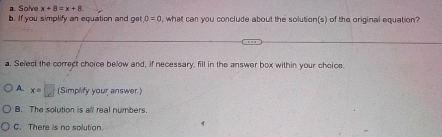 Solve x+8=x+8. 
b. If you simplify an equation and get 0=0 , what can you conclude about the solution(s) of the original equation?
a. Select the correct choice below and, if necessary, fill in the answer box within your choice.
A. x=□ (Simplify your answer.)
B. The solution is all real numbers.
C. There is no solution.