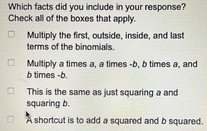 Which facts did you include in your response?
Check all of the boxes that apply.
Multiply the first, outside, inside, and last
terms of the binomials.
Multiply a times a, a times -b, b times a, and
b times -b.
This is the same as just squaring a and
squaring b.
A shortcut is to add a squared and b squared.