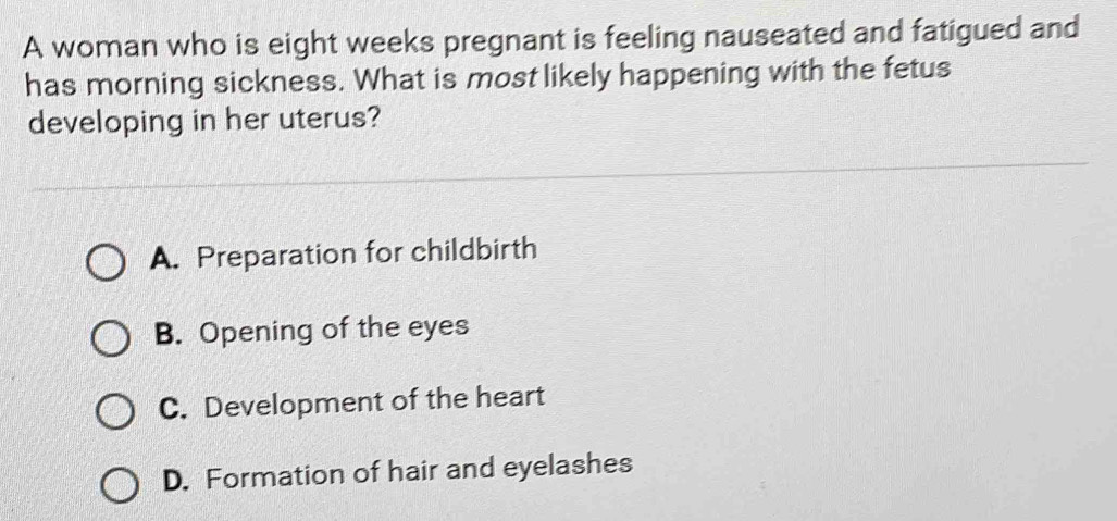 A woman who is eight weeks pregnant is feeling nauseated and fatigued and
has morning sickness. What is most likely happening with the fetus
developing in her uterus?
A. Preparation for childbirth
B. Opening of the eyes
C. Development of the heart
D. Formation of hair and eyelashes