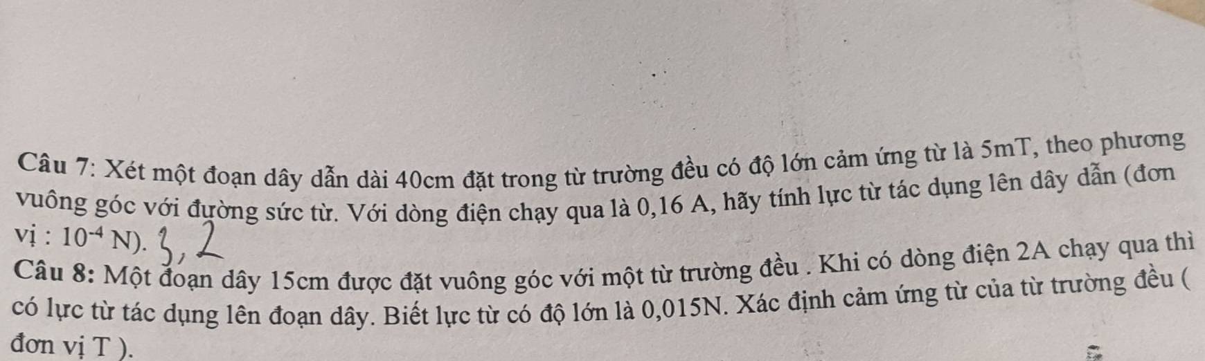 Xét một đoạn dây dẫn dài 40cm đặt trong từ trường đều có độ lớn cảm ứng từ là 5mT, theo phương 
vuông góc với đường sức từ. Với dòng điện chạy qua là 0, 16 A, hãy tính lực từ tác dụng lên dây dẫn (đơn 
vị : 10^(-4)N)
Câu 8: Một đoạn dây 15cm được đặt vuông góc với một từ trường đều . Khi có dòng điện 2A chạy qua thì 
có lực từ tác dụng lên đoạn dây. Biết lực từ có độ lớn là 0,015N. Xác định cảm ứng từ của từ trường đều ( 
đơn vị T ).