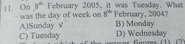 On 8^(th) February 2005, it was Tuesday. What
- was the day of week on 8^(th) February, 2004?
A)Sunday √ B) Monday
C) Tuesday D) Wednesday