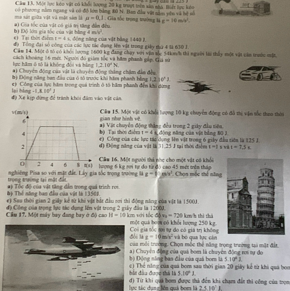 gày đầu là 225 3
Câu 13. Một lực kéo vật có khổi lượng 20 kg trượt trên sản nhà. Biết lực kéo
92°
có phương nằm ngang và có độ lớn bằng 80 N. Ban đầu vật nằm yên và hệ số
ma sát giữa vật và mặt sản là mu =0,1. Gia tốc trọng trường là g=10m/s^2.
a) Gia tốc của vật có giá trị tăng dẫn đều.
b) Độ lớn gia tốc của vật bằng 4m/s^2.
c) Tại thời điểm t=4s , động năng của vật bằng 1440 J.
d) Tổng đại số công của các lực tác dụng lên vật trong giây thứ 4 là 630 J.
Câu 14. Một ô tô có khối lượng 1600 kg đang chạy với vận tốc 54km/h thì người lái thấy một vật cần trước mặt
cách khoảng 16 mét. Người đó giảm tốc và hăm phanh gắp. Giả sứ
lực hãm ô tô là không đổi và bằng 1,2.10^4N.
*) Chuyển động của vật là chuyển động thắng chậm dẫn đều.
b) Động năng ban đầu của ô tô trước khi hãm phanh bằng 1,2,10^5J.
c) Công của lực hãm trong quá trình ô tô hãm phanh đến khỉ dừng
lại bảng 1.8.10^5J
đ) Xe kịp đừng để tránh khôi đâm vào vật cản.
Câu 15. Một vật có khối lượng 10 kg chuyển động có đồ thị vận tốc theo thời
gian như hình vê.
2) Vật chuyển động thắng đều trong 2 giây đầu tiên.
b) Tại thời điểm t=4s
* động năng của vật bằng 80 J.
c) Công của các lực tác dụng lên vật trong 6 giây đầu tiên là 125 J.
d) Động năng của vật là 31,25 J tại thời điểm t=1s à t=7.5s.
Câu 16. Một người thả nhẹ cho một vật có khối
lượng 6 kg rơi tự do từ độ cao 45 mét trên tháp
nghiêng Pisa so với mặt đất. Lấy gia tốc trọng trường là g=10m/s^2 Chọn mốc thế năng
trọng trường tại mặt đất.
a) Tốc độ của vật tăng dân trong quá trình rơi.
b) Thế năng ban đầu của vật là 1350J.
e) Sau thời gian 2 giây kể từ khi vật bắt đầu rơi thì động năng của vật là 1500J.
d) Công của trọng lực tác dụng lên vật trong 2 giây đầu là 1200J.
Câu 17. Một máy bay đang bay ở độ cao H=10km với tốc độ v_0=720km r thì thả
quả bom có khối lượng 250 kg.
gia tốc rới tự do có giá trị không
đối là g=10m/s^2 và bỏ qua lực cản
môi trường. Chọn mốc thể năng trọng trường tại mặt đất.
huyển động của quả bom là chuyển động rơi tự do
ộng năng ban đầu của quả bom là 5.10^6J.
ế năng của quả bom sau thời gian 20 giây kể từ khi quả bon
ầu được thả là 5.10^6J.
ừ khí quả bom được thả đến khi chạm đất thi công của trọng
lực tác dụng lên quá bom là 2.5.10^7J
