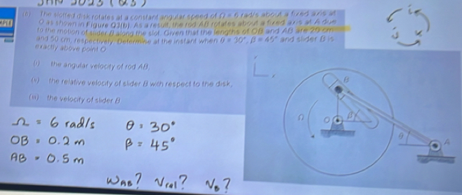 (6) The slofted disic rotates at a constant angular speed of Omega =6 rad's about a fixed axis at
O as thown in Figure Q3(b). As a result, the rod AB rotates about a fixed axis at A due 
to the motion of slder A alond the slot. Given that the lengtes of OB and AB are 20 cm
and 50 cm, respectively. Determine at the instant when 0=30°, beta =45° and slider B is 
exactly above point O
(1) the angular velocity of rod AB. 
(1) the relative velocity of slider 8 with respect to the disk. 
(ii) the velocity of slider B