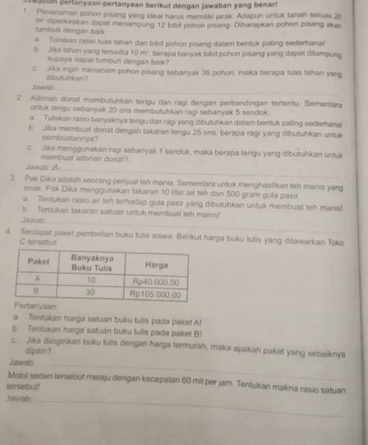 waBISh pertanyaan-pertanyaan berikut dengan jawaban yang benar!
1. Penanaman pohon pisang yang ideal harus memiliki jarak. Adapun untuk tanah seluas 20
m^2 diperkirakan dapat menampung 12 bibit pohon pisang. Diharapkan pohon pisang akan
tumbuh dengan baik
a. Tuliskan rasio luas lahan dan bibit pohon pisang dalam bentuk paling sederhana!
b. Jika lahan yang tersedia 10m^2 , berapa banyak bibit pohon pisang yang dapat ditampung
supaya dapat tumbuh dengan baik?
c. Jika ingin menanam pohon pisang sebanyak 36 pohon, maka berapa luas lahan yang
dibutuhkan?
_
Jawab:
2 Adonan donat mambutuhkan terigu dan ragi dengan perbandingan tertentu. Sementara
untuk terigu sebanyak 20 ons membutuhkan ragi sebanyak 5 sendok.
a. Tuliskan rasio banyaknya terigu dan ragi yang dibutuhkan dalam bentuk paling sederhana!
b. Jika membuat donat dengan takaran terigu 25 ons, berapa ragi yang dibutuhkan untuk
pembuatannya?
c. Jika menggunakan ragi sebanyak 1 sendok, maka berapa terigu yang dibutuhkan untuk
membuat adonan donat?
Jawab 
_
3. Pak Dika adalah seorang penjual teh manis. Sementara untuk menghasilkan teh manis yang
enak. Pak Dika menggunakan takaran 10 liter air teh dan 500 gram gula pasir.
a. Tentukan rasio air teh terhadap gula pasir yang dibutuhkan untuk membuat teh manis!
b. Tentukan takaran satuan untuk membuat teh manis!
Jawab
4 Terdapat paket pembelian buku tufis siswa. Berikut harga buku tulis yang ditawarkan Toko
C tersebut
rtanyaan
a. Tentukan harga satuan buku tulis pada paket A!
b. Tentukan harga satuan buku tulis pada paket B!
c. Jika diinginkan buku tulis dengan harga termurah, maka apakah paket yang sebaiknya
dipilih ?
Jawab:_
Mobil sedan tersebut melaju dengan kecepatan 60 mil per jam. Tentukan makna rasio satuan
tersebut!
Jawab:_