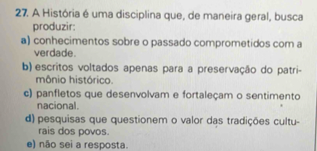 A História é uma disciplina que, de maneira geral, busca
produzir:
a) conhecimentos sobre o passado comprometidos com a
verdade.
b) escritos voltados apenas para a preservação do patri-
mônio histórico.
c) panfletos que desenvolvam e fortaleçam o sentimento
nacional.
d) pesquisas que questionem o valor das tradições cultu-
rais dos povos.
e) não sei a resposta.