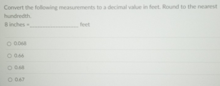 Convert the following measurements to a decimal value in feet. Round to the nearest
hundredth.
8 inches =_  feet
0.068
0.66
0.68
0.67