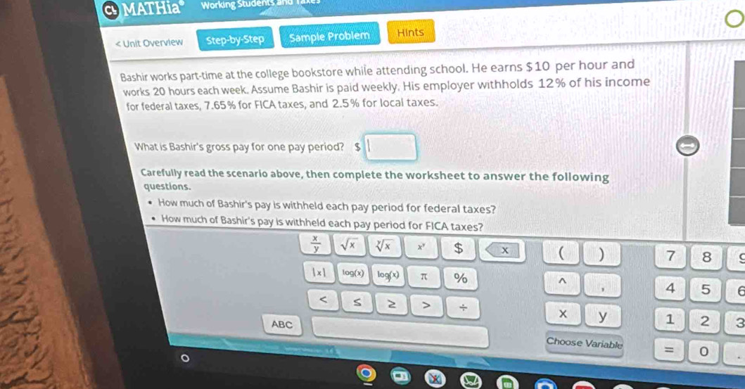MATHia Working Students and 
< Unit Overview Step-by-Step Sample Problem Hints 
Bashir works part-time at the college bookstore while attending school. He earns  $10 per hour and 
works 20 hours each week. Assume Bashir is paid weekly. His employer withholds 12% of his income 
for federal taxes, 7.65 % for FICA taxes, and 2.5% for local taxes. 
What is Bashir's gross pay for one pay period? $
Carefully read the scenario above, then complete the worksheet to answer the following 
questions. 
How much of Bashir's pay is withheld each pay period for federal taxes? 
How much of Bashir's pay is withheld each pay period for FICA taxes?
 x/y  sqrt(x) sqrt[y](x) x^y $ x ( ) 7 8
|x| log (x) log (x) π % ^
4 5 6 < S 2 > ÷ x y 1 2 3
ABC
Choose Variable = 0
