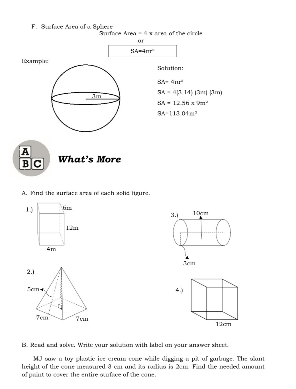 Surface Area of a Sphere 
Surface Area =4x area of the circle 
or
SA=4π r^2
Example 
Solution:
SA=4π r^2
SA=4(3.14)(3m)(3m)
SA=12.56* 9m^2
SA=113.04m^2
A 
BC What’s More 
A. Find the surface area of each solid figure. 
1.) 6m
12m
4m

B. Read and solve. Write your solution with label on your answer sheet. 
MJ saw a toy plastic ice cream cone while digging a pit of garbage. The slant 
height of the cone measured 3 cm and its radius is 2cm. Find the needed amount 
of paint to cover the entire surface of the cone.