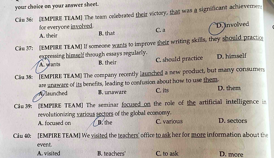 your choice on your answer sheet.
Câu 36: [EMPIRE TEAM] The team celebrated their victory, that was a significant achievement
for everyone involved.
C. a
A. their B. that D. involved
Câu 37: [EMPIRE TEAM] If someone wants to improve their writing skills, they should practice
expressing himself through essays regularly.
A. wants B. their C. should practice D. himself
Câu 38: [EMPIRE TEAM] The company recently launched a new product, but many consumers
are unaware of its benefits, leading to confusion about how to use them.
A launched B. unaware C. its D. them
Câu 39: [EMPIRE TEAM] The seminar focused on the role of the artificial intelligence in
revolutionizing various sectors of the global economy.
A. focused on B. the C. various D. sectors
Câu 40: [EMPIRE TEAM] We visited the teachers' office to ask her for more information about the
event.
A. visited B. teachers' C. to ask D. more