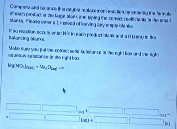 Complete and balance this double replacement reaction by entering the formula 
of each product in the large blank and typing the correct coefficients in the small 
blanks. Please enter a 1 instead of leaving any empty blanks. 
If no reaction occurs enter NR in each product blank and a 0 (zero) in the 
balancing blanks. 
Make sure you put the correct solid substance in the right box and the right 
aqueous substance in the right box.
Mg(NO_3)_2(aq)+Na_2O_(aq)to
□ □ _(aq)+□ □ _(aq)=
□ □ (aq)+□ □ y 30