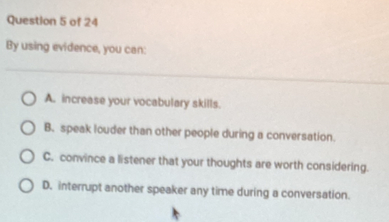 By using evidence, you can:
A. increase your vocabulary skills.
B. speak louder than other people during a conversation.
C. convince a listener that your thoughts are worth considering.
D. interrupt another speaker any time during a conversation.