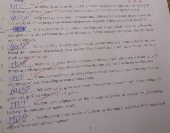 An ethical issue is an identifiable problem, situation, or opportunity requiring an 
individual to choose from among several actions that must be evaluated as right or wrong. 
2. _. Deep ecology is a radical environmental philosophy that based on the conviction 
that nearly all of our present environmental problems originate in deep seated social problems. 
3. . Life-sustenance is an ethical development target which refers to universally 
accepted value that all human beings in all societies feel the necessity for respect, dignity, honor 
and recognition. 
4. _. Moral equality theories extend equal consideration and moral status to animals 
based the argument that animals have similar physiological and mental capacities as infants or 
disabled human beings. 
5. _. Instrumental value in the literature of environmental ethics refers to the value of 
things as ends in themselves regardless of whether they are also useful as means to other ends. 
6. . Consequentialism is an ethical theory which determines the moral rightness and 
wrongness of acts depending on consequences only. 
7. _. Philosophically, growth-oriented development postulates that human beings are 
good and fulfilled when they have goods. 
8. _. Ecofeminism emphasize on the concept of gender to analyze the relationships 
between humans and the natural world. 
9. __. Development ethics exclusively focus on the ethical reflection of the means and 
ends of international development. 
1