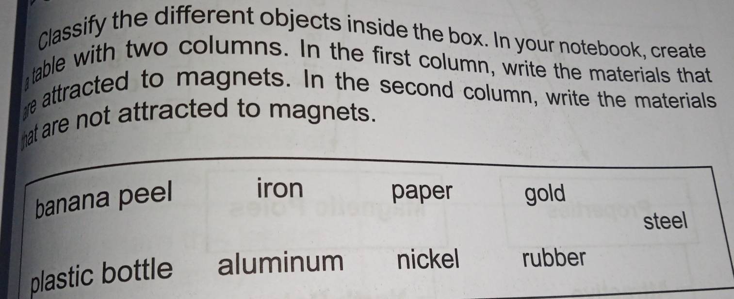 Classify the different objects inside the box. In your notebook, create
table with two columns. In the first column, write the materials that
e attracted to magnets. In the second column, write the materials
hat are not attracted to magnets.
banana peel
iron
paper gold
steel
plastic bottle aluminum nickel
rubber