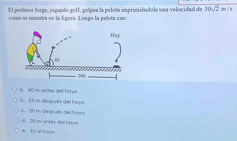 El profesor Jorge, jugando golf, golpea la pelota imprimiéndole una velocidad de 30sqrt(2)m/s
como se muestra en la figura. Luego la pelota cae:
a. 40 m antes del hoyo
b. 25 m después del hoyo
c. 20 m después del hoyo
d. 20 m antes del hoyo
e. En el hoyo