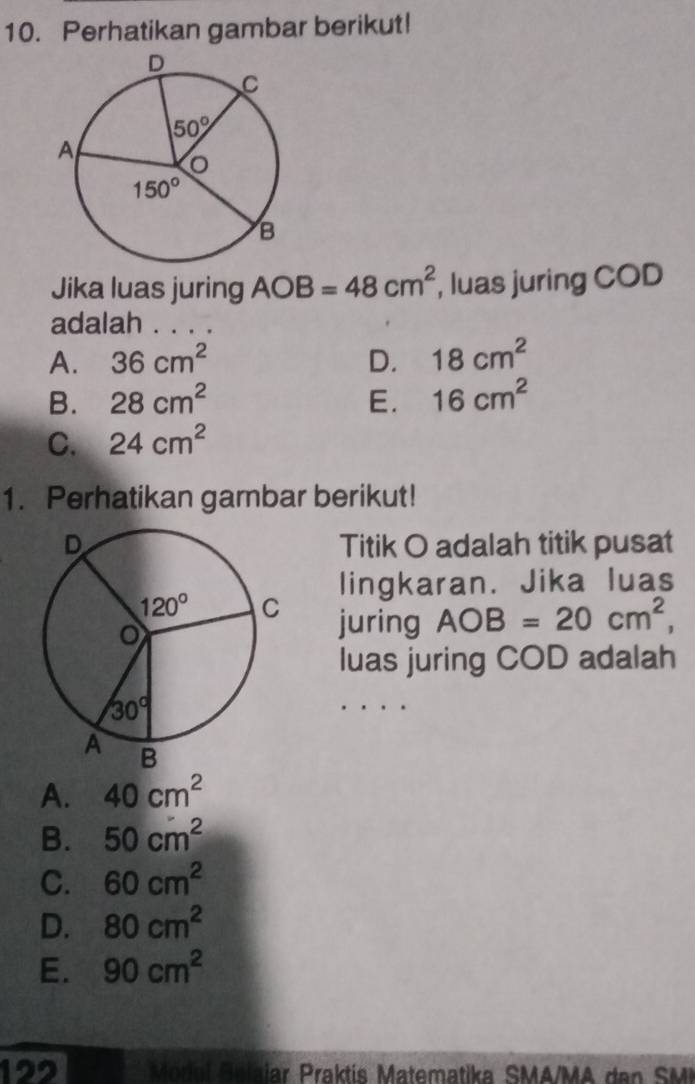 Perhatikan gambar berikut!
Jika luas juring AOB=48cm^2 , luas juring COD
adalah . .
A. 36cm^2 D. 18cm^2
B. 28cm^2 E. 16cm^2
C. 24cm^2
1. Perhatikan gambar berikut!
Titik O adalah titik pusat
lingkaran. Jika luas
juring AOB=20cm^2,
luas juring COD adalah
A. 40cm^2
B. 50cm^2
C. 60cm^2
D. 80cm^2
E. 90cm^2
122  Model  Se lalar Praktís Matematika SMA/MA dan  SM