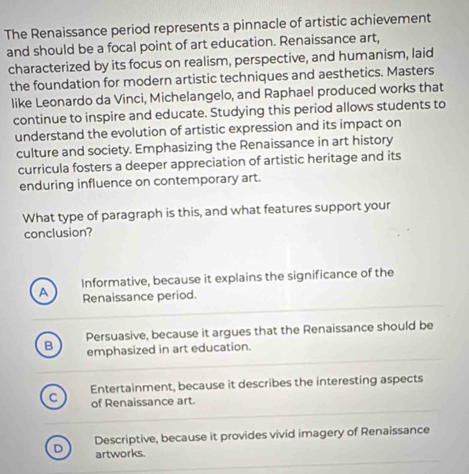 The Renaissance period represents a pinnacle of artistic achievement
and should be a focal point of art education. Renaissance art,
characterized by its focus on realism, perspective, and humanism, laid
the foundation for modern artistic techniques and aesthetics. Masters
like Leonardo da Vinci, Michelangelo, and Raphael produced works that
continue to inspire and educate. Studying this period allows students to
understand the evolution of artistic expression and its impact on
culture and society. Emphasizing the Renaissance in art history
curricula fosters a deeper appreciation of artistic heritage and its
enduring influence on contemporary art.
What type of paragraph is this, and what features support your
conclusion?
Informative, because it explains the significance of the
A Renaissance period.
Persuasive, because it argues that the Renaissance should be
B emphasized in art education.
Entertainment, because it describes the interesting aspects
C of Renaissance art.
Descriptive, because it provides vivid imagery of Renaissance
D artworks.