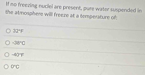 If no freezing nuclei are present, pure water suspended in
the atmosphere will freeze at a temperature of:
32°F
-38°C
-40°F
0°C