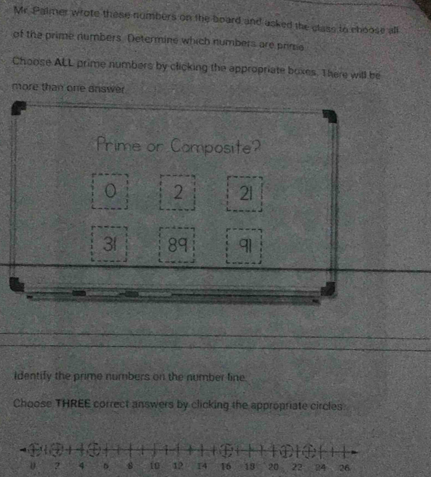 Mr. Palmer wrote these numbers on the board and asked the class to choose all 
of the prime numbers. Determine which numbers are prime 
Choose ALL prime numbers by clicking the appropriate boxes. There will be 
more than one answer. 
Prime or Composite?
2 21
31 89 91
Identify the prime numbers on the number line. 
Choose THREE correct answers by clicking the appropriate circles.