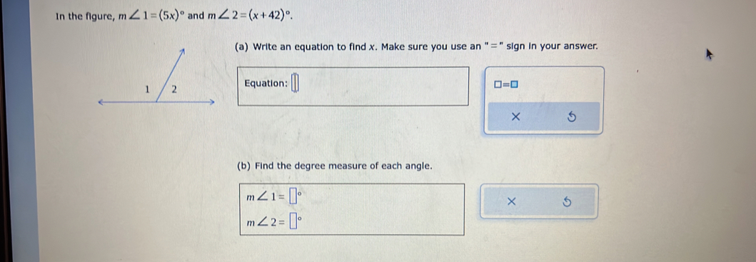 In the figure, m∠ 1=(5x)^circ  and m∠ 2=(x+42)^circ . 
(a) Write an equation to find x. Make sure you use an "="sign in your answer. 
Equation: □ =□
× 5 
(b) Find the degree measure of each angle.
m∠ 1=□°
× 5
m∠ 2=□°