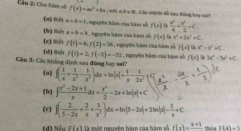 Cho hàm số f(x)=ax^3+bx , với a, b∈ R. Các mệnh đề sau đúng hay sai?
(a) Biết a=b=1 , nguyên hàm của hàm số f(x) là  x^4/4 + x^2/2 +C.
(b) Biết a=b=4 , nguyên hàm của hàm số f(x) là x^4+2x^2+C.
(c) Biết f(1)=6; f(2)=36 , nguyên hàm của hàm số f(x) là x^4-x^2+C.
(d) Biết f(1)=2; f(-2)=-52 , nguyên hàm của hàm số f(x) là 2x^4-3x^2+C. 
Câu 3: Các khẳng định sau đúng hay sai?
(a) ∈t ( 1/x + 1/x^2 - 1/x^3 )dx=ln |x|+ 1/x - 1/2x^2 +C
(b) ∈t  (x^2-2x+1)/x dx= x^2/2 -2x+ln |x|+C
(c) ∈t ( 2/5-2x + 2/x + 3/x^2 )dx=ln |5-2x|+2ln |x|- 3/x +C
(d) Nếu F(x) là một nguyên hàm của hàm số f(x)=frac x+1 thỏa F(4)=3