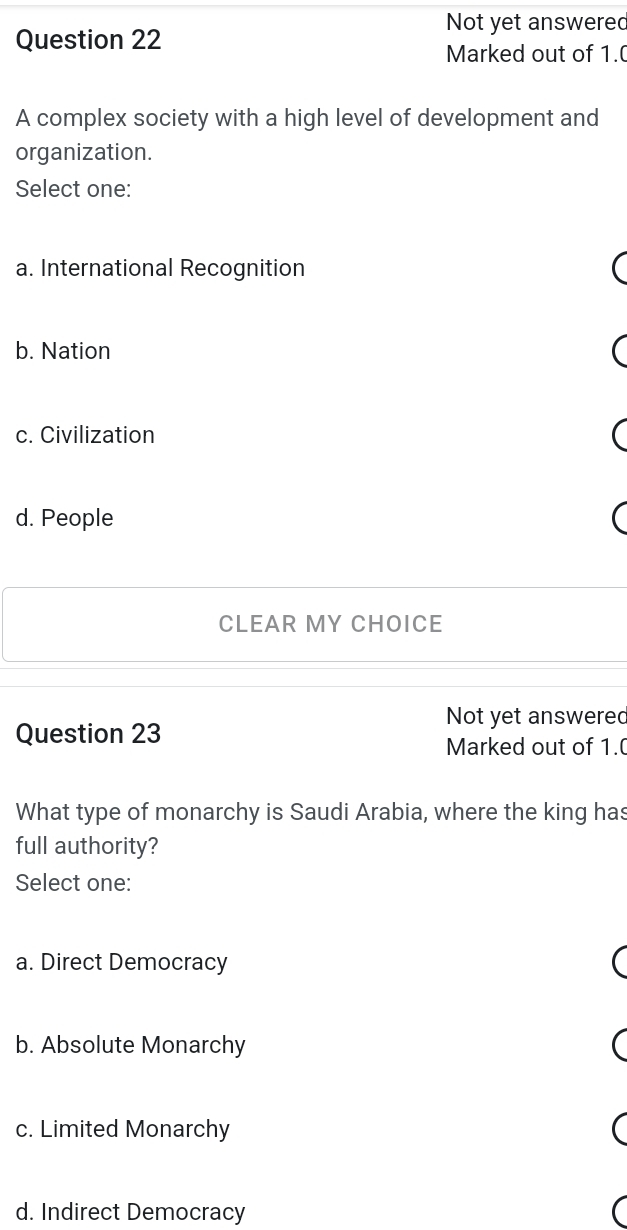 Not yet answered
Question 22
Marked out of 1.(
A complex society with a high level of development and
organization.
Select one:
a. International Recognition
b. Nation
c. Civilization
d. People
CLEAR MY CHOICE
Not yet answered
Question 23
Marked out of 1.
What type of monarchy is Saudi Arabia, where the king has
full authority?
Select one:
a. Direct Democracy
b. Absolute Monarchy
c. Limited Monarchy
d. Indirect Democracy