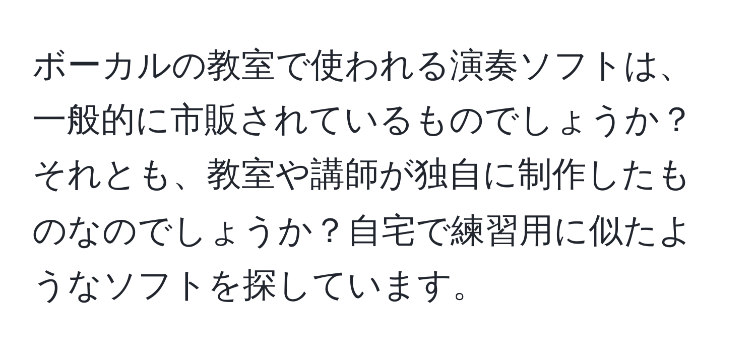 ボーカルの教室で使われる演奏ソフトは、一般的に市販されているものでしょうか？それとも、教室や講師が独自に制作したものなのでしょうか？自宅で練習用に似たようなソフトを探しています。