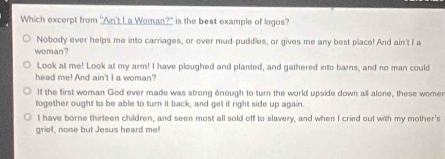 Which excerpt from "Ain't L a Woman?" is the best example of logos?
Nobody ever helps me into carriages, or over mud-puddles, or gives me any best place! And ain't I a
woman?
Look at me! Look at my arm! I have ploughed and planted, and gathered into barns, and no man could
head me! And ain't I a woman?
If the first woman God ever made was strong ènough to turn the world upside down all alone, these womer
together ought to be able to turn it back, and get it right side up again.
I have borne thirteen children, and seen most all sold off to slavery, and when I cried out with my mother's
grief, none but Jesus heard me!